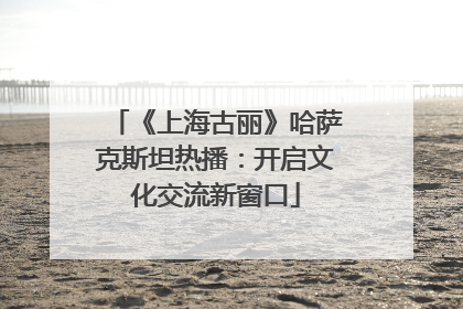 《上海古丽》哈萨克斯坦热播：开启文化交流新窗口