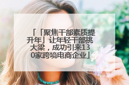 「聚焦干部素质提升年」让年轻干部挑大梁，成功引来130家跨境电商企业