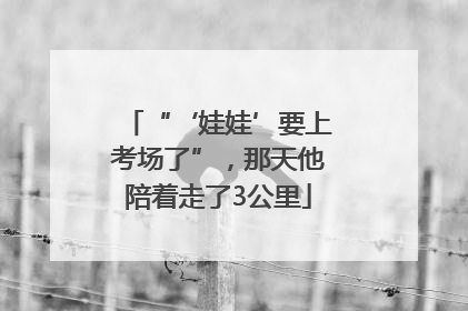 “‘娃娃’要上考场了”，那天他陪着走了3公里