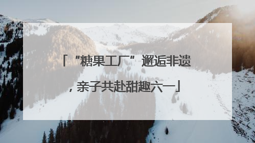 “糖果工厂”邂逅非遗，亲子共赴甜趣六一