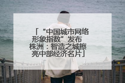 “中国城市网络形象指数”发布 株洲：智造之城擦亮中部经济名片