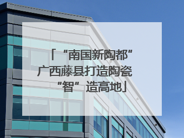 “南国新陶都”广西藤县打造陶瓷“智”造高地