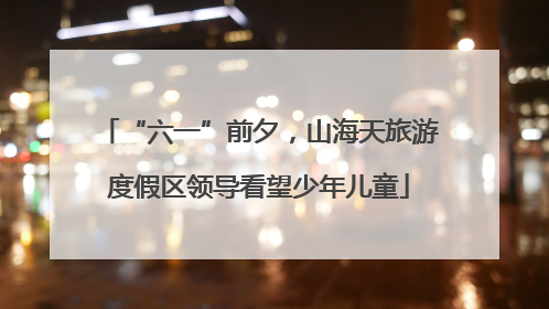 “六一”前夕，山海天旅游度假区领导看望少年儿童