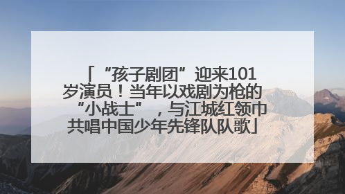 “孩子剧团”迎来101岁演员！当年以戏剧为枪的“小战士”，与江城红领巾共唱中国少年先锋队队歌