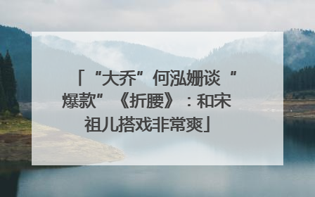 “大乔”何泓姗谈“爆款”《折腰》：和宋祖儿搭戏非常爽