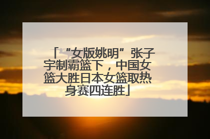 “女版姚明”张子宇制霸篮下，中国女篮大胜日本女篮取热身赛四连胜