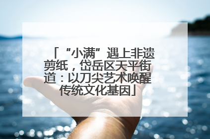 “小满”遇上非遗剪纸，岱岳区天平街道：以刀尖艺术唤醒传统文化基因