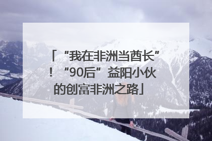 “我在非洲当酋长”！“90后”益阳小伙的创富非洲之路