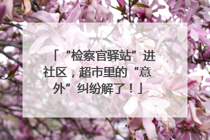 “检察官驿站”进社区，超市里的“意外”纠纷解了！