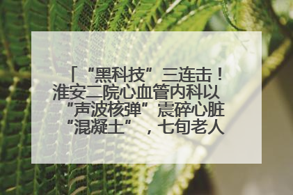 “黑科技”三连击！淮安二院心血管内科以“声波核弹”震碎心脏“混凝土”，七旬老人重获“心”生