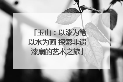 玉山：以漆为笔 以水为画 探索非遗漆扇的艺术之旅