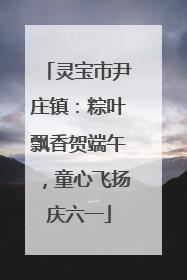灵宝市尹庄镇：粽叶飘香贺端午，童心飞扬庆六一