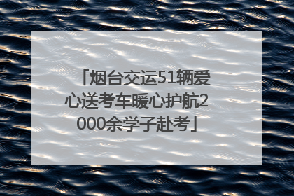 烟台交运51辆爱心送考车暖心护航2000余学子赴考