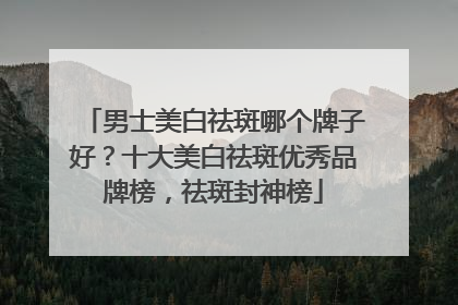 男士美白祛斑哪个牌子好？十大美白祛斑优秀品牌榜，祛斑封神榜