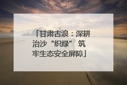 甘肃古浪：深耕治沙“织绿” 筑牢生态安全屏障