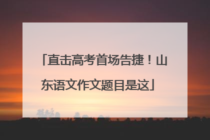 直击高考首场告捷！山东语文作文题目是这