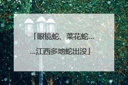 眼镜蛇、菜花蛇……江西多地蛇出没