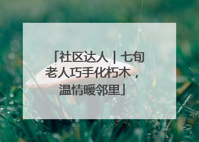 社区达人｜七旬老人巧手化朽木，温情暖邻里