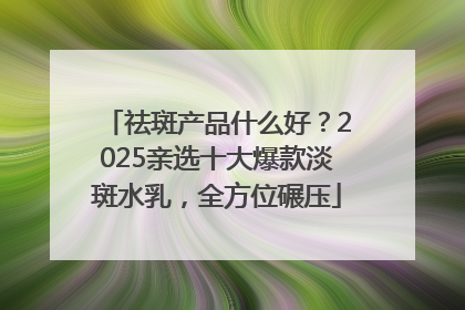 祛斑产品什么好？2025亲选十大爆款淡斑水乳，全方位碾压