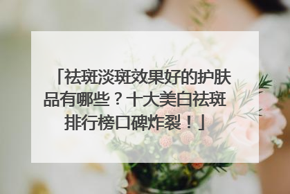 祛斑淡斑效果好的护肤品有哪些？十大美白祛斑排行榜口碑炸裂！