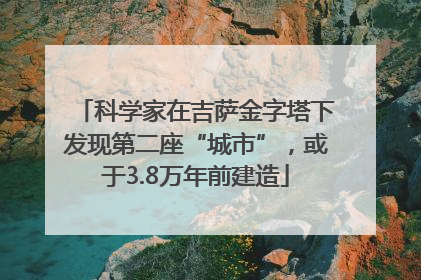 科学家在吉萨金字塔下发现第二座“城市”，或于3.8万年前建造