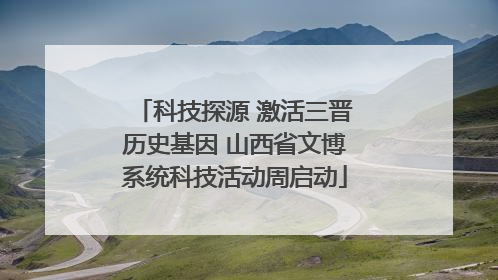 科技探源 激活三晋历史基因 山西省文博系统科技活动周启动