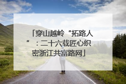 穿山越岭“拓路人”：二十六载匠心织密浙江共富路网