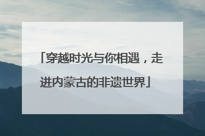 穿越时光与你相遇，走进内蒙古的非遗世界