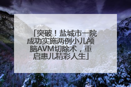 突破！盐城市一院成功实施两例小儿颅脑AVM切除术，重启患儿精彩人生