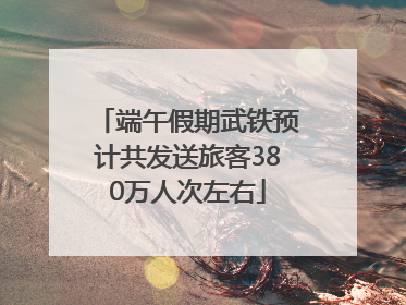 端午假期武铁预计共发送旅客380万人次左右