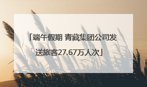 端午假期 青藏集团公司发送旅客27.67万人次
