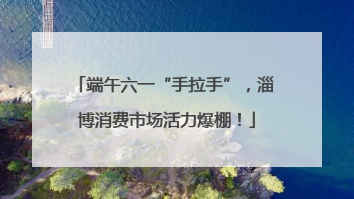 端午六一“手拉手”，淄博消费市场活力爆棚！