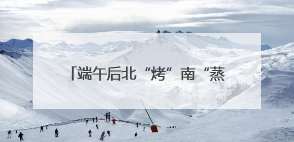 端午后北“烤”南“蒸”天气来袭 4个关键词让你养生“不迷路”