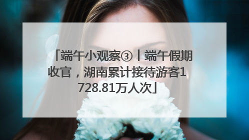 端午小观察③丨端午假期收官，湖南累计接待游客1728.81万人次