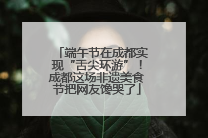 端午节在成都实现“舌尖环游”！成都这场非遗美食节把网友馋哭了