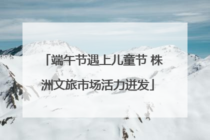 端午节遇上儿童节 株洲文旅市场活力迸发