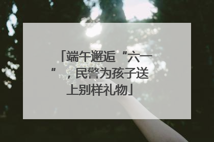 端午邂逅“六一”，民警为孩子送上别样礼物