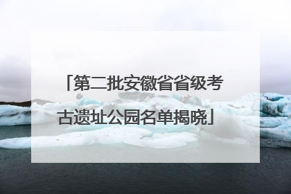 第二批安徽省省级考古遗址公园名单揭晓