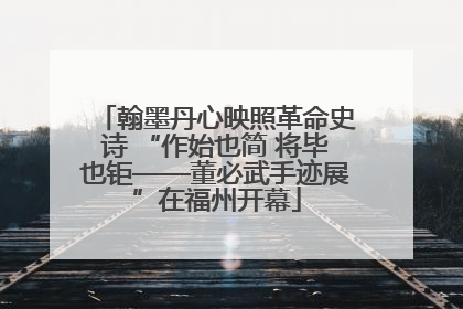 翰墨丹心映照革命史诗 “作始也简 将毕也钜——董必武手迹展”在福州开幕