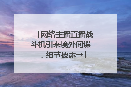 网络主播直播战斗机引来境外间谍，细节披露→