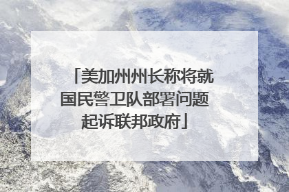 美加州州长称将就国民警卫队部署问题起诉联邦政府