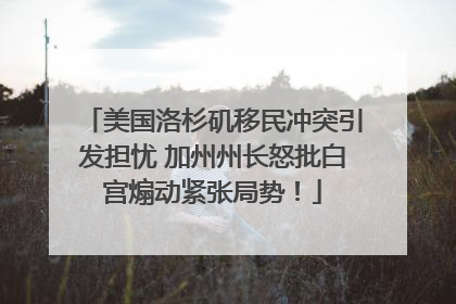 美国洛杉矶移民冲突引发担忧 加州州长怒批白宫煽动紧张局势！