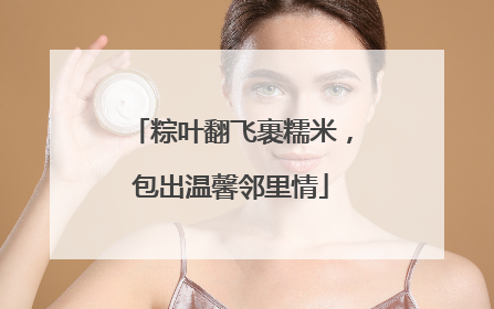 粽叶翻飞裹糯米，包出温馨邻里情