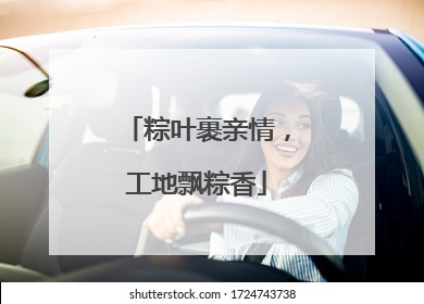 粽叶裹亲情，工地飘粽香