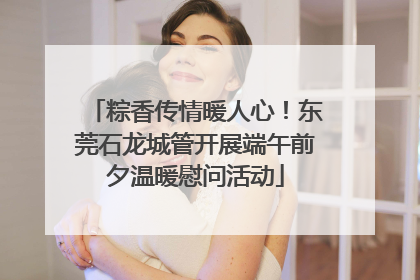 粽香传情暖人心！东莞石龙城管开展端午前夕温暖慰问活动