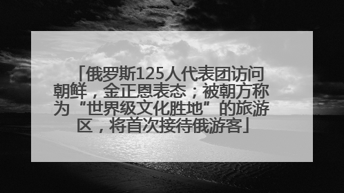 俄罗斯125人代表团访问朝鲜，金正恩表态；被朝方称为“世界级文化胜地”的旅游区，将首次接待俄游客