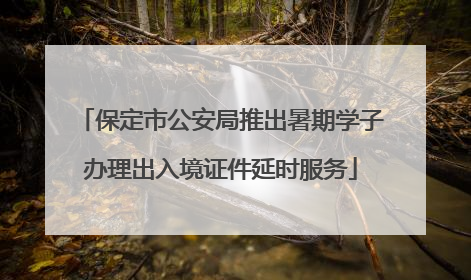 保定市公安局推出暑期学子办理出入境证件延时服务