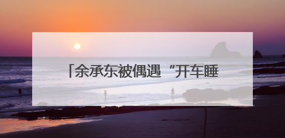 余承东被偶遇“开车睡着”？网友称打招呼后秒回！曾公开表示“智驾可以打盹”引争议