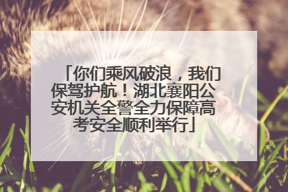你们乘风破浪，我们保驾护航！湖北襄阳公安机关全警全力保障高考安全顺利举行