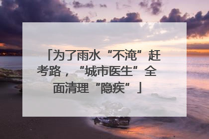 为了雨水“不淹”赶考路，“城市医生”全面清理“隐疾”